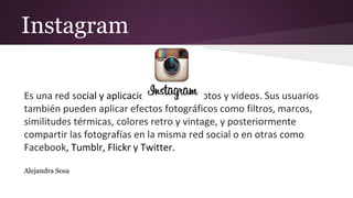 Instagram
Es una red social y aplicación para subir fotos y videos. Sus usuarios
también pueden aplicar efectos fotográficos como filtros, marcos,
similitudes térmicas, colores retro y vintage, y posteriormente
compartir las fotografías en la misma red social o en otras como
Facebook, Tumblr, Flickr y Twitter.
Alejandra Sosa
 