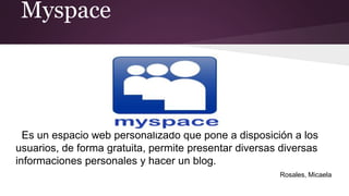 Myspace
Es un espacio web personalizado que pone a disposición a los
usuarios, de forma gratuita, permite presentar diversas diversas
informaciones personales y hacer un blog.
Rosales, Micaela
 