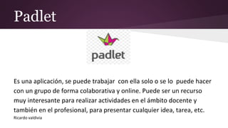 Padlet
Es una aplicación, se puede trabajar con ella solo o se lo puede hacer
con un grupo de forma colaborativa y online. Puede ser un recurso
muy interesante para realizar actividades en el ámbito docente y
también en el profesional, para presentar cualquier idea, tarea, etc.
Ricardo valdivia
 