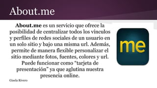 About.me
About.me es un servicio que ofrece la
posibilidad de centralizar todos los vínculos
y perfiles de redes sociales de un usuario en
un solo sitio y bajo una misma url. Además,
permite de manera flexible personalizar el
sitio mediante fotos, fuentes, colores y url.
Puede funcionar como “tarjeta de
presentación” ya que aglutina nuestra
presencia online.
Gisela Rivero
 