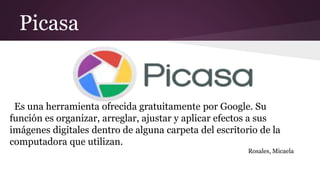 Picasa
Es una herramienta ofrecida gratuitamente por Google. Su
función es organizar, arreglar, ajustar y aplicar efectos a sus
imágenes digitales dentro de alguna carpeta del escritorio de la
computadora que utilizan.
Rosales, Micaela
 