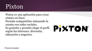 Pixton
Pixton es una aplicación para crear
cómics en línea.
Permite compartirlos enlazando la
cuenta con redes sociales.
Es gratuito y permite elegir el perfil
según los intereses: diversión,
educación o negocios.
Florencia Irazabal
 