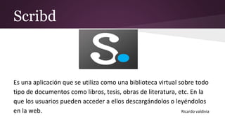 Scribd
Es una aplicación que se utiliza como una biblioteca virtual sobre todo
tipo de documentos como libros, tesis, obras de literatura, etc. En la
que los usuarios pueden acceder a ellos descargándolos o leyéndolos
en la web. Ricardo valdivia
 