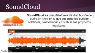 SoundCloud
SoundCloud es una plataforma de distribución de
audio en línea en la que sus usuarios pueden
colaborar, promocionar y distribuir sus proyectos
musicales.
Priscila Díaz
 