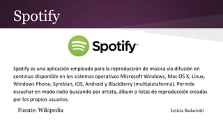 Spotify
Spotify es una aplicación empleada para la reproducción de música vía difusión en
continuo disponible en los sistemas operativos Microsoft Windows, Mac OS X, Linux,
Windows Phone, Symbian, iOS, Android y BlackBerry (multiplataforma). Permite
escuchar en modo radio buscando por artista, álbum o listas de reproducción creadas
por los propios usuarios.
Fuente: Wikipedia Leticia Badariotti
 