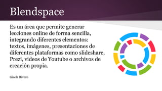 Blendspace
Es un área que permite generar
lecciones online de forma sencilla,
integrando diferentes elementos:
textos, imágenes, presentaciones de
diferentes plataformas como slideshare,
Prezi, videos de Youtube o archivos de
creación propia.
Gisela Rivero
 
