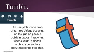 Tumblr.
Es una plataforma para
crear microblogs sociales,
en los que es posible
publicar textos, imágenes,
videos, citas, enlaces,
archivos de audio y
conversaciones tipo chat.
Priscila Díaz
 