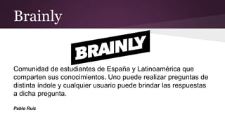 Brainly
https://brainly.lat
Comunidad de estudiantes de España y Latinoamérica que
comparten sus conocimientos. Uno puede realizar preguntas de
distinta índole y cualquier usuario puede brindar las respuestas
a dicha pregunta.
Pablo Ruiz
 