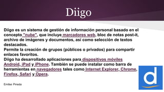 Diigo
Diigo es un sistema de gestión de información personal basado en el
concepto "nube", que incluye marcadores web, bloc de notas post-it,
archivo de imágenes y documentos, así como selección de textos
destacados.
Permite la creación de grupos (públicos o privados) para compartir
enlaces favoritos.
Diigo ha desarrollado aplicaciones para dispositivos móviles
Android, iPad y iPhone. También se puede instalar como barra de
herramientas en navegadores tales como Internet Explorer, Chrome,
Firefox, Safari y Opera.
Emilse Pineda
 