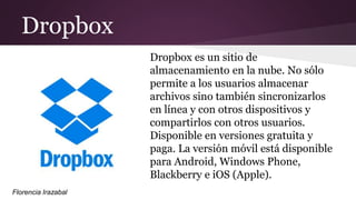 Dropbox
Dropbox es un sitio de
almacenamiento en la nube. No sólo
permite a los usuarios almacenar
archivos sino también sincronizarlos
en línea y con otros dispositivos y
compartirlos con otros usuarios.
Disponible en versiones gratuita y
paga. La versión móvil está disponible
para Android, Windows Phone,
Blackberry e iOS (Apple).
Florencia Irazabal
 