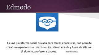 Edmodo
Es una plataforma social privada para tareas educativas, que permite
crear un espacio virtual de comunicación en el aula y fuera de ella con
el alumno, profesor y padres. Ricardo Valdivia
 