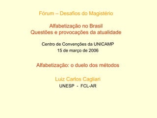 Fórum – Desafios do Magistério Alfabetização no Brasil Questões e provocações da atualidade Centro de Convenções da UNICAMP 15 de março de 2006 Alfabetização: o duelo dos métodos Luiz Carlos Cagliari UNESP  -  FCL-AR 