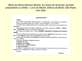 Maria da Glória Mariano Santos.  Eu Gosto de Aprender: período preparatório e cartilha – Livro do Mestre.  Editora do Brasil, São Paulo. sem data. 