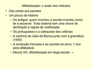 Alfabetização: o duelo dos métodos Das cartas aos pacotes Um pouco de história Os antigos: quem inventou a escrita inventou como ler e escrever. Todo sistema tem uma chave de decifração e regras de codificação. Os portugueses e a catequese das colônias A cartinha de João de Barros junto com a gramática (1540) A revolução francesa e as escolas do povo: 1 ano para alfabetizar. Século XX: alfabetização em larga escala  -> 