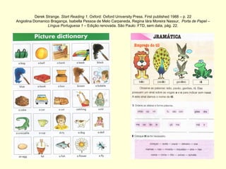 Derek Strange.  Start Reading 1 . Oxford: Oxford University Press. First published 1988 – p. 22 Angiolina Domanico Bragança, Isabella Pessoa de Melo Carpaneda, Regina Iára Moreira Nassur,  Porta de Papel – Língua Portuguesa 1  – Edição renovada. São Paulo: FTD, sem data, pág. 22. 