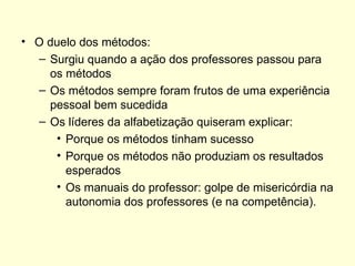 O duelo dos métodos: Surgiu quando a ação dos professores passou para os métodos Os métodos sempre foram frutos de uma experiência pessoal bem sucedida Os líderes da alfabetização quiseram explicar: Porque os métodos tinham sucesso Porque os métodos não produziam os resultados esperados Os manuais do professor: golpe de misericórdia na autonomia dos professores (e na competência). 