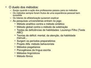 O duelo dos métodos: Surgiu quando a ação dos professores passou para os métodos Os métodos sempre foram frutos de uma experiência pessoal bem sucedida Os líderes da alfabetização quiseram explicar As pesquisas universitárias entram no jogo: Método analítico contra o método sintético Método global contra o método da soletração Testes de deficiências de habilidades: Lourenço Filho (Teste ABC) Teorias do déficit: mental, da atenção, da habilidade manual... Surgem os períodos preparatórios Projeto Alfa: método behaviorista Métodos piagetianos Psicogênese da língua escrita Métodos lingüísticos Método fônico 