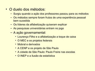 O duelo dos métodos: Surgiu quando a ação dos professores passou para os métodos Os métodos sempre foram frutos de uma experiência pessoal bem sucedida Os líderes da alfabetização quiseram explicar As pesquisas universitárias entram no jogo A ação governamental: Lourenço Filho e a alfabetização a toque de caixa O MEC e os projetos federais Mobral e derivados A CENP e os projeto de São Paulo A cidade de São Paulo: Paulo Freire nas escolas O INEP e a ilusão da estatística 