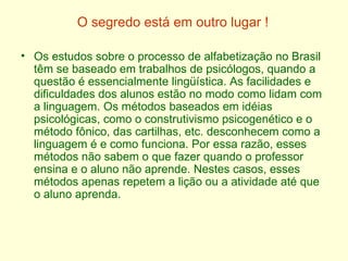 O segredo está em outro lugar ! Os estudos sobre o processo de alfabetização no Brasil têm se baseado em trabalhos de psicólogos, quando a questão é essencialmente lingüística. As facilidades e dificuldades dos alunos estão no modo como lidam com a linguagem. Os métodos baseados em idéias psicológicas, como o construtivismo psicogenético e o método fônico, das cartilhas, etc. desconhecem como a linguagem é e como funciona. Por essa razão, esses métodos não sabem o que fazer quando o professor ensina e o aluno não aprende. Nestes casos, esses métodos apenas repetem a lição ou a atividade até que o aluno aprenda.  