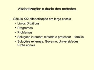 Alfabetização: o duelo dos métodos Século XX: alfabetização em larga escala Livros Didáticos Programas Problemas Soluções internas: método e professor – família Soluções externas: Governo, Universidades, Profissionais 