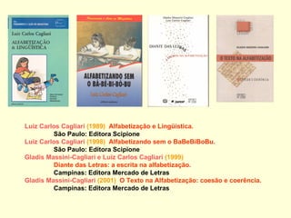 Luiz Carlos Cagliari  (1989)  Alfabetização e Lingüística.  São Paulo: Editora Scipione Luiz Carlos Cagliari   (1998)  Alfabetizando sem o BaBeBiBoBu.   São Paulo: Editora Scipione Gladis Massini-Cagliari e Luiz Carlos Cagliari   (1999)  Diante das Letras: a escrita na alfabetização.  Campinas: Editora Mercado de Letras Gladis Massini-Cagliari  (2001)  O Texto na Alfabetização: coesão e coerência.   Campinas: Editora Mercado de Letras 