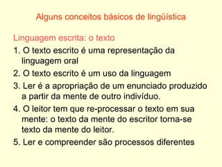 Alguns conceitos básicos de lingüística Linguagem escrita: o texto 1. O texto escrito é uma representação da linguagem oral 2. O texto escrito é um uso da linguagem 3. Ler é a apropriação de um enunciado produzido a partir da mente de outro indivíduo. 4. O leitor tem que re-processar o texto em sua mente: o texto da mente do escritor torna-se texto da mente do leitor. 5. Ler e compreender são processos diferentes 