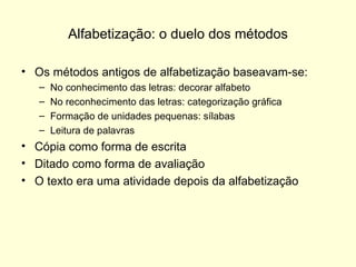 Alfabetização: o duelo dos métodos Os métodos antigos de alfabetização baseavam-se: No conhecimento das letras: decorar alfabeto No reconhecimento das letras: categorização gráfica Formação de unidades pequenas: sílabas Leitura de palavras Cópia como forma de escrita Ditado como forma de avaliação O texto era uma atividade depois da alfabetização 