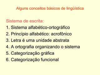 Alguns conceitos básicos de lingüística Sistema de escrita: 1. Sistema alfabético-ortográfico 2. Princípio alfabético: acrofônico 3. Letra é uma unidade abstrata 4. A ortografia organizando o sistema 5. Categorização gráfica 6. Categorização funcional 