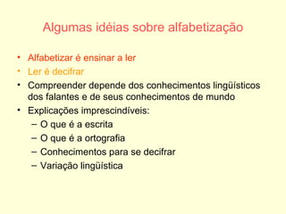 Algumas idéias sobre alfabetização Alfabetizar é ensinar a ler Ler é decifrar Compreender depende dos conhecimentos lingüísticos dos falantes e de seus conhecimentos de mundo Explicações imprescindíveis: O que é a escrita O que é a ortografia Conhecimentos para se decifrar Variação lingüística 