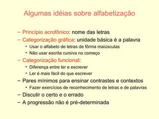 Algumas idéias sobre alfabetização Princípio acrofônico : nome das letras Categorização gráfica : unidade básica é a palavra Usar o alfabeto de letras de fôrma maiúsculas Não usar escrita cursiva no começo Categorização funcional :  Diferença entre ler e escrever Ler é mais fácil do que escrever Pares mínimos para ensinar contrastes e contextos Fazer exercícios de reconhecimento de letras e de palavras Discutir o certo e o errado A progressão não é pré-determinada 