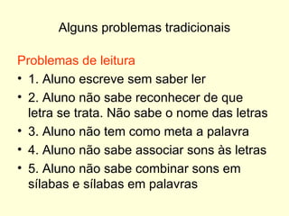 Alguns problemas tradicionais Problemas de leitura 1. Aluno escreve sem saber ler 2. Aluno não sabe reconhecer de que letra se trata. Não sabe o nome das letras 3. Aluno não tem como meta a palavra 4. Aluno não sabe associar sons às letras 5. Aluno não sabe combinar sons em sílabas e sílabas em palavras 