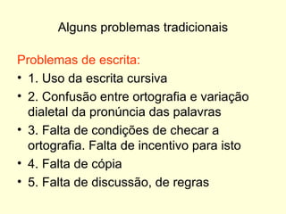 Alguns problemas tradicionais Problemas de escrita: 1. Uso da escrita cursiva 2. Confusão entre ortografia e variação dialetal da pronúncia das palavras 3. Falta de condições de checar a ortografia. Falta de incentivo para isto 4. Falta de cópia 5. Falta de discussão, de regras 
