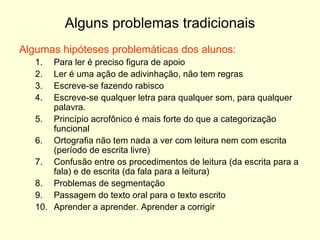 Alguns problemas tradicionais Algumas hipóteses problemáticas dos alunos: Para ler é preciso figura de apoio Ler é uma ação de adivinhação, não tem regras Escreve-se fazendo rabisco Escreve-se qualquer letra para qualquer som, para qualquer palavra. Princípio acrofônico é mais forte do que a categorização funcional Ortografia não tem nada a ver com leitura nem com escrita (período de escrita livre) Confusão entre os procedimentos de leitura (da escrita para a fala) e de escrita (da fala para a leitura) Problemas de segmentação Passagem do texto oral para o texto escrito Aprender a aprender. Aprender a corrigir 