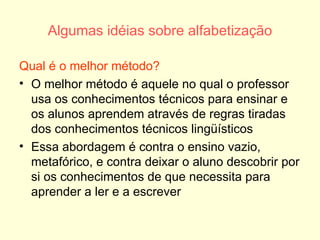 Algumas idéias sobre alfabetização Qual é o melhor método? O melhor método é aquele no qual o professor usa os conhecimentos técnicos para ensinar e os alunos aprendem através de regras tiradas dos conhecimentos técnicos lingüísticos Essa abordagem é contra o ensino vazio, metafórico, e contra deixar o aluno descobrir por si os conhecimentos de que necessita para aprender a ler e a escrever 
