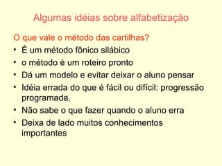 Algumas idéias sobre alfabetização O que vale o método das cartilhas? É um método fônico silábico  o método é um roteiro pronto Dá um modelo e evitar deixar o aluno pensar Idéia errada do que é fácil ou difícil: progressão programada. Não sabe o que fazer quando o aluno erra Deixa de lado muitos conhecimentos importantes 