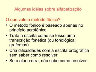 Algumas idéias sobre alfabetização O que vale o método fônico? O método fônico é baseado apenas no princípio acrofônico Trata a escrita como se fosse uma transcrição fonética (ou fonológica: grafemas) Cria dificuldades com a escrita ortográfica sem saber como resolver Se o aluno erra, não sabe como resolver 