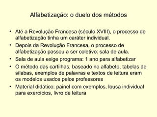 Alfabetização: o duelo dos métodos Até a Revolução Francesa (século XVIII), o processo de alfabetização tinha um caráter individual.  Depois da Revolução Francesa, o processo de alfabetização passou a ser coletivo: sala de aula. Sala de aula exige programa: 1 ano para alfabetizar O método das cartilhas, baseado no alfabeto, tabelas de sílabas, exemplos de palavras e textos de leitura eram os modelos usados pelos professores Material didático: painel com exemplos, lousa individual para exercícios, livro de leitura 