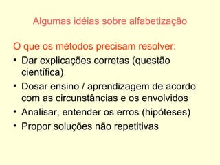 Algumas idéias sobre alfabetização O que os métodos precisam resolver: Dar explicações corretas (questão científica) Dosar ensino / aprendizagem de acordo com as circunstâncias e os envolvidos Analisar, entender os erros (hipóteses) Propor soluções não repetitivas 