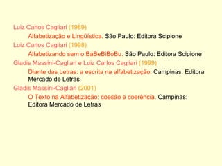 Luiz Carlos Cagliari  (1989) Alfabetização e Lingüística.  São Paulo: Editora Scipione Luiz Carlos Cagliari   (1998) Alfabetizando sem o BaBeBiBoBu.  São Paulo: Editora Scipione Gladis Massini-Cagliari e Luiz Carlos Cagliari   (1999) Diante das Letras: a escrita na alfabetização.  Campinas: Editora Mercado de Letras Gladis Massini-Cagliari  (2001) O Texto na Alfabetização: coesão e coerência.  Campinas: Editora Mercado de Letras 