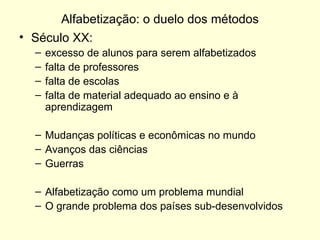 Alfabetização: o duelo dos métodos Século XX:  excesso de alunos para serem alfabetizados falta de professores falta de escolas falta de material adequado ao ensino e à aprendizagem Mudanças políticas e econômicas no mundo Avanços das ciências Guerras Alfabetização como um problema mundial O grande problema dos países sub-desenvolvidos 