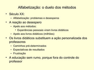 Alfabetização: o duelo dos métodos Século XX:  Alfabetização: problemas e desesperos A reação ao desespero Apelo aos métodos:  Experiências pessoais viram livros didáticos Apelo aos livros didáticos (milhões) Os livros didáticos substituem a ação personalizada dos professores Caminhos pré-determinados Expectativas de resultados Frustração A educação sem rumo, porque fora do controle do professor 