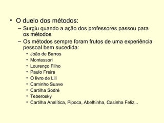 O duelo dos métodos: Surgiu quando a ação dos professores passou para os métodos Os métodos sempre foram frutos de uma experiência pessoal bem sucedida: João de Barros Montessori Lourenço Filho  Paulo Freire O livro de Lili  Caminho Suave Cartilha Sodré Teberosky Cartilha Analítica, Pipoca, Abelhinha, Casinha Feliz...  