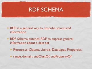RDF SCHEMA


RDF is a general way to describe structured
information

RDF Schema extends RDF to express general
information about a data set

  Resources, Classes, Literals, Datatypes, Properties

  range, domain, subClassOf, subPropertyOf
 