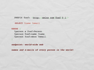 PREFIX foaf: <http://xmlns.com/foaf/0.1/>

  SELECT ?name ?email

WHERE {
  ?person a foaf:Person.
  ?person foaf:name ?name.
  ?person foaf:mbox ?email.
}

endpoint: world-wide web

names and e-mails of every person in the world!
 