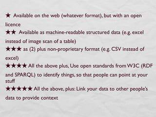 Available on the web (whatever format), but with an open
licence
      Available as machine-readable structured data (e.g. excel
instead of image scan of a table)
        as (2) plus non-proprietary format (e.g. CSV instead of
excel)
          All the above plus, Use open standards from W3C (RDF
and SPARQL) to identify things, so that people can point at your
stuff
          All the above, plus: Link your data to other people’s
data to provide context
 