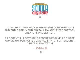 — PNSD p. 29
GLI STUDENTI DEVONO ESSERE UTENTI CONSAPEVOLI DI
AMBIENTI E STRUMENTI DIGITALI, MA ANCHE PRODUTTORI,
CREATORI, PROGETTISTI.
E I DOCENTI […] DOVRANNO ESSERE MESSI NELLE GIUSTE
CONDIZIONI PER AGIRE COME FACILITATORI DI PERCORSI
DIDATTICI INNOVATIVI
”
“
 