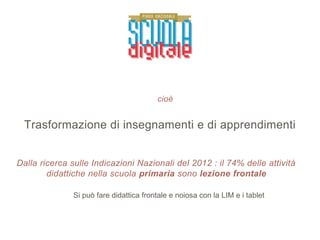 cioè
Trasformazione di insegnamenti e di apprendimenti
Dalla ricerca sulle Indicazioni Nazionali del 2012 : il 74% delle attività
didattiche nella scuola primaria sono lezione frontale
Si può fare didattica frontale e noiosa con la LIM e i tablet
 