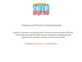 Programma il futuro e anche altro
Coding cioè Pensiero Computazionale
Inserire il pensiero computazionale in tutta la scuola primaria NON per
creare giovani programmatori ma per sviluppare consapevolezza,
conoscenza, pensiero creativo nel curricolo di base
 