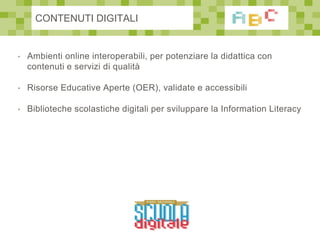 • Ambienti online interoperabili, per potenziare la didattica con
contenuti e servizi di qualità
• Risorse Educative Aperte (OER), validate e accessibili
• Biblioteche scolastiche digitali per sviluppare la Information Literacy
CONTENUTI DIGITALI
 
