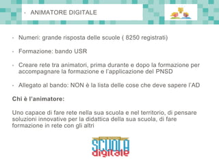 • Numeri: grande risposta delle scuole ( 8250 registrati)
• Formazione: bando USR
• Creare rete tra animatori, prima durante e dopo la formazione per
accompagnare la formazione e l’applicazione del PNSD
• Allegato al bando: NON è la lista delle cose che deve sapere l’AD
Chi è l’animatore:
Uno capace di fare rete nella sua scuola e nel territorio, di pensare
soluzioni innovative per la didattica della sua scuola, di fare
formazione in rete con gli altri
• ANIMATORE DIGITALE
 